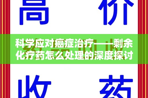 咸阳科学应对癌症治疗——剩余化疗药怎么处理的深度探讨