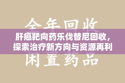 咸阳肝癌靶向药乐伐替尼回收，探索治疗新方向与资源再利用