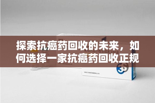 咸阳探索抗癌药回收的未来，如何选择一家抗癌药回收正规公司