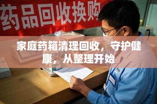 咸阳家庭药箱清理回收，守护健康，从整理开始