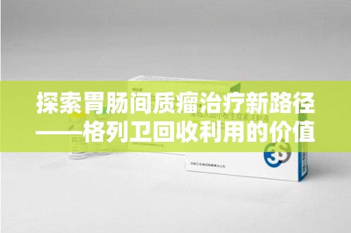 咸阳探索胃肠间质瘤治疗新路径——格列卫回收利用的价值与前景