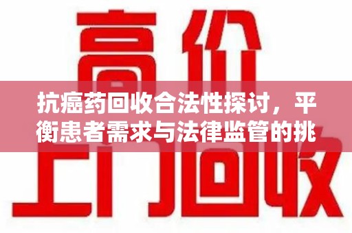 咸阳抗癌药回收合法性探讨，平衡患者需求与法律监管的挑战