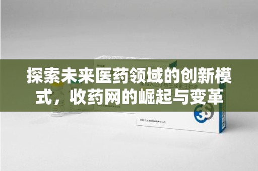 咸阳探索未来医药领域的创新模式，收药网的崛起与变革