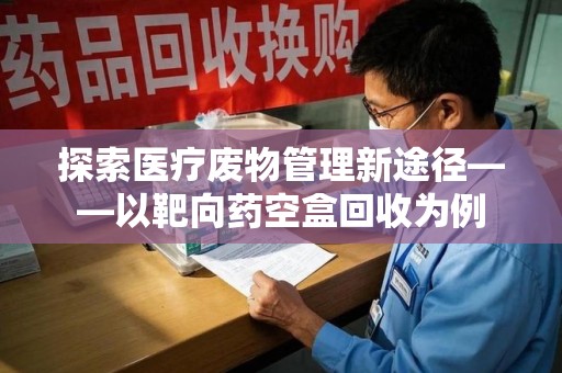 咸阳探索医疗废物管理新途径——以靶向药空盒回收为例