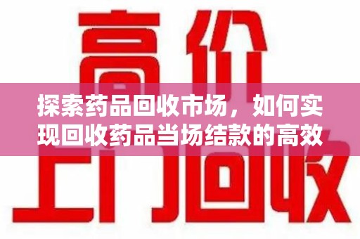 咸阳探索药品回收市场，如何实现回收药品当场结款的高效模式
