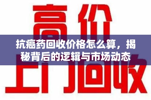 咸阳抗癌药回收价格怎么算，揭秘背后的逻辑与市场动态