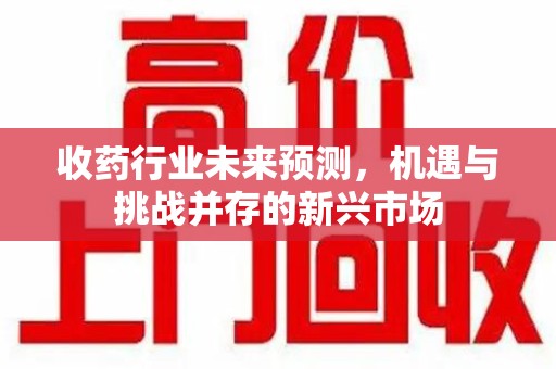 咸阳收药行业未来预测，机遇与挑战并存的新兴市场