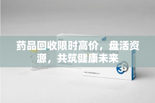 咸阳药品回收限时高价，盘活资源，共筑健康未来