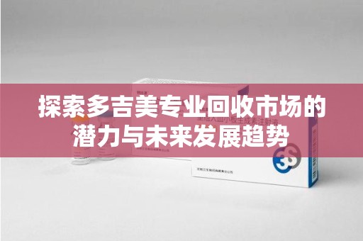 咸阳探索多吉美专业回收市场的潜力与未来发展趋势