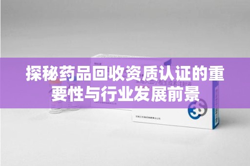 咸阳探秘药品回收资质认证的重要性与行业发展前景