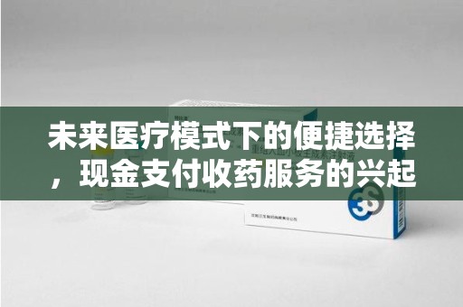 咸阳未来医疗模式下的便捷选择，现金支付收药服务的兴起与影响