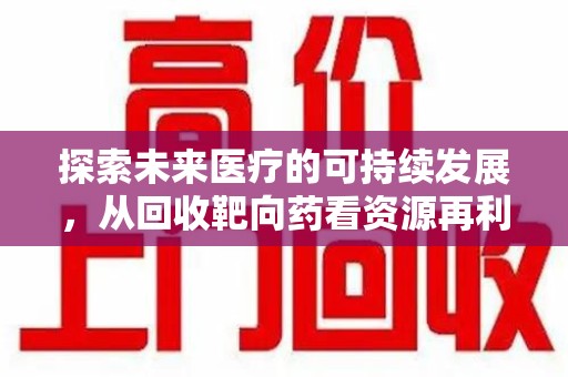 咸阳探索未来医疗的可持续发展，从回收靶向药看资源再利用的重要性