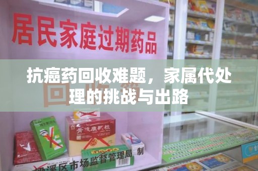 咸阳抗癌药回收难题，家属代处理的挑战与出路