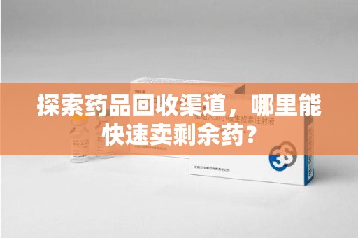 咸阳探索药品回收渠道，哪里能快速卖剩余药？