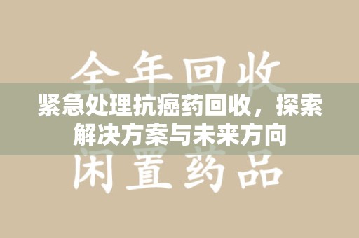 咸阳紧急处理抗癌药回收，探索解决方案与未来方向