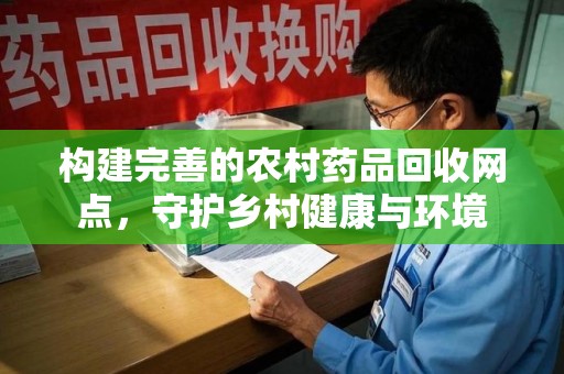 咸阳构建完善的农村药品回收网点，守护乡村健康与环境