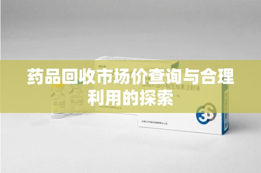 咸阳药品回收市场价查询与合理利用的探索