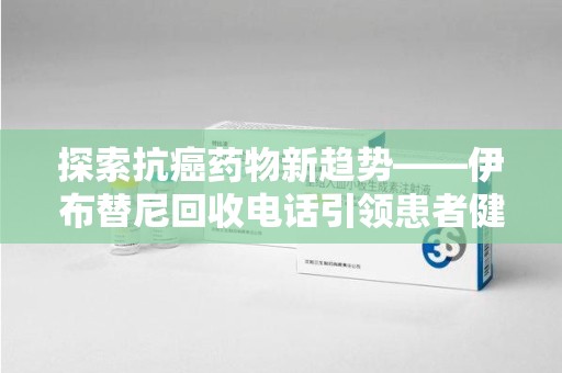 咸阳探索抗癌药物新趋势——伊布替尼回收电话引领患者健康管理新篇章
