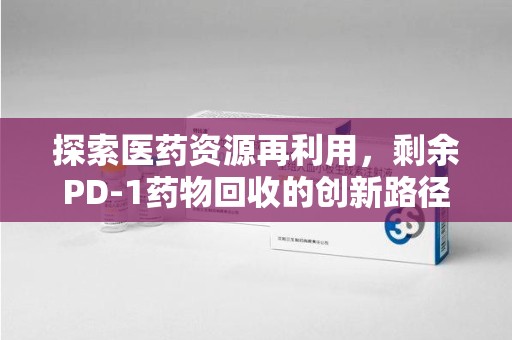 咸阳探索医药资源再利用，剩余PD-1药物回收的创新路径与社会价值