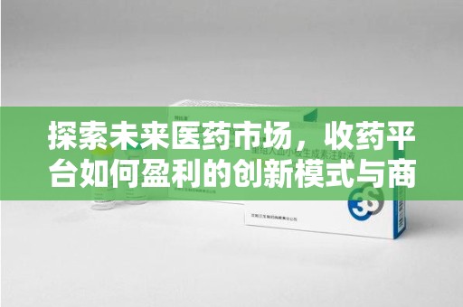 咸阳探索未来医药市场，收药平台如何盈利的创新模式与商业前景