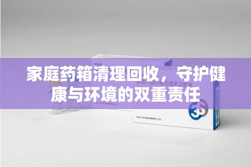 咸阳家庭药箱清理回收，守护健康与环境的双重责任