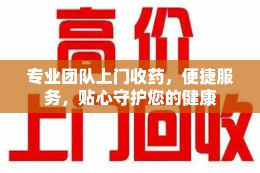 咸阳专业团队上门收药，便捷服务，贴心守护您的健康