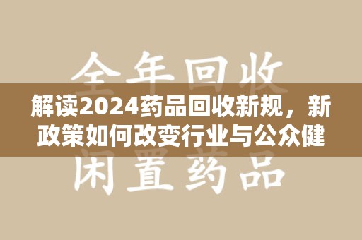 咸阳解读2024药品回收新规，新政策如何改变行业与公众健康