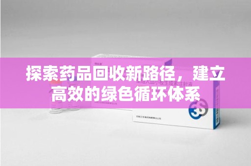 咸阳探索药品回收新路径，建立高效的绿色循环体系