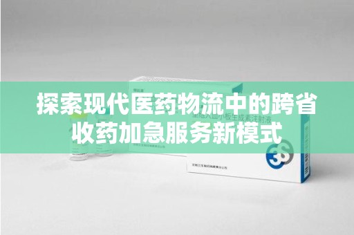 咸阳探索现代医药物流中的跨省收药加急服务新模式