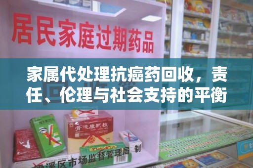 咸阳家属代处理抗癌药回收，责任、伦理与社会支持的平衡
