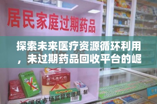 咸阳探索未来医疗资源循环利用，未过期药品回收平台的崛起