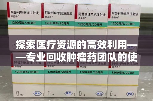 咸阳探索医疗资源的高效利用——专业回收肿瘤药团队的使命与实践