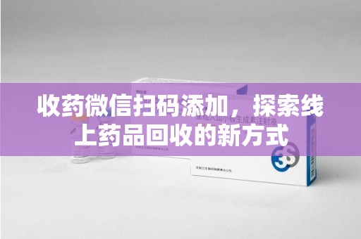 咸阳收药微信扫码添加，探索线上药品回收的新方式