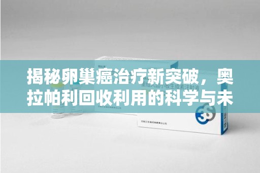 咸阳揭秘卵巢癌治疗新突破，奥拉帕利回收利用的科学与未来