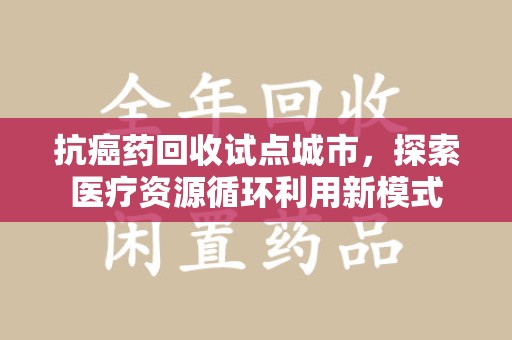 咸阳抗癌药回收试点城市，探索医疗资源循环利用新模式