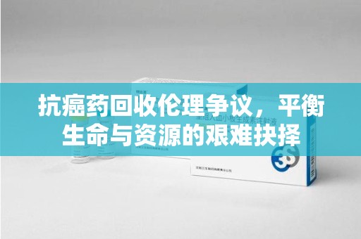 咸阳抗癌药回收伦理争议，平衡生命与资源的艰难抉择