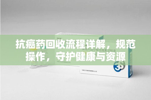 咸阳抗癌药回收流程详解，规范操作，守护健康与资源