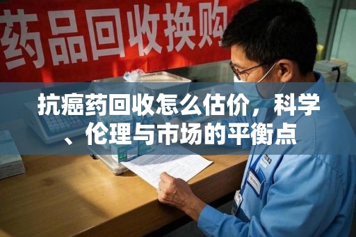 咸阳抗癌药回收怎么估价，科学、伦理与市场的平衡点