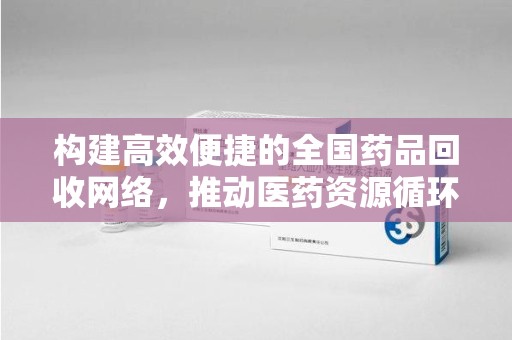 咸阳构建高效便捷的全国药品回收网络，推动医药资源循环利用