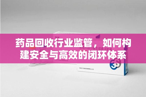 咸阳药品回收行业监管，如何构建安全与高效的闭环体系