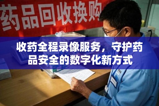 咸阳收药全程录像服务，守护药品安全的数字化新方式