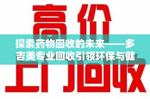 咸阳探索药物回收的未来——多吉美专业回收引领环保与健康新趋势