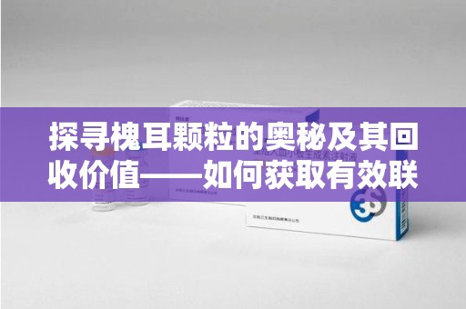 咸阳探寻槐耳颗粒的奥秘及其回收价值——如何获取有效联系方式