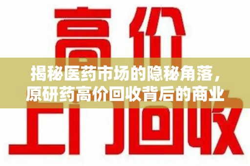 咸阳揭秘医药市场的隐秘角落，原研药高价回收背后的商业逻辑与社会影响